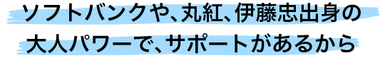 ソフトバンクや、丸紅、伊藤忠出身の大人パワーで、サポートがあるから